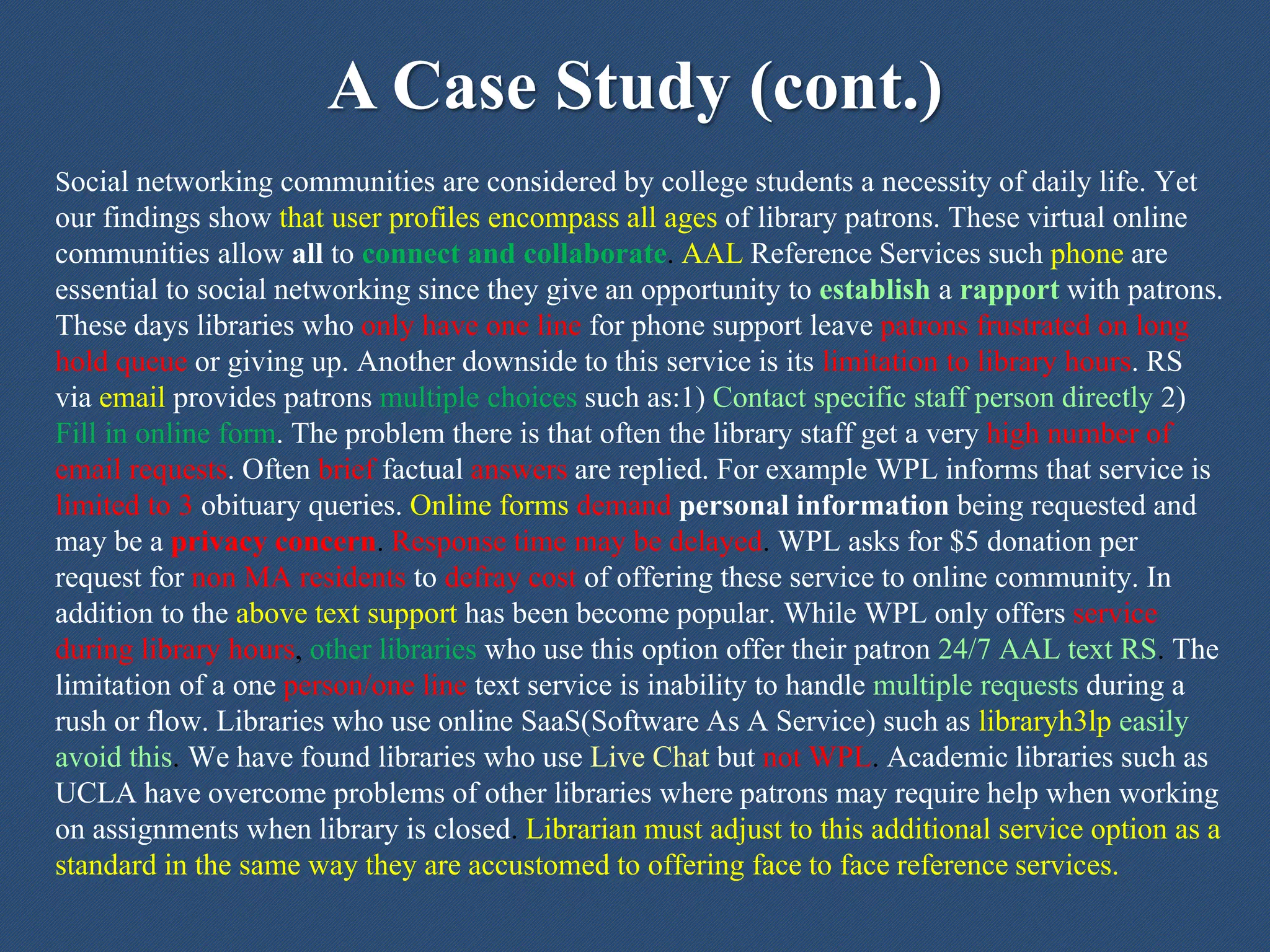 A Case Study (cont.)
Social networking communities are considered by college students a necessity of daily life. Yet
our findings show that user profiles encompass all ages of library patrons. These virtual online
communities allow all to connect and collaborate. AAL Reference Services such phone are
essential to social networking since they give an opportunity to establish a rapport with patrons.
These days libraries who only have one line for phone support leave patrons frustrated on long
hold queue or giving up. Another downside to this service is its limitation to library hours. RS
via email provides patrons multiple choices such as:1) Contact specific staff person directly 2)
Fill in online form. The problem there is that often the library staff get a very high number of
email requests. Often brief factual answers are replied. For example WPL informs that service is
limited to 3 obituary queries. Online forms demand personal information being requested and
may be a privacy concern. Response time may be delayed. WPL asks for $5 donation per
request for non MA residents to defray cost of offering these service to online community. In
addition to the above text support has been become popular. While WPL only offers service
during library hours, other libraries who use this option offer their patron 24/7 AAL text RS. The
limitation of a one person/one line text service is inability to handle multiple requests during a
rush or flow. Libraries who use online SaaS(Software As A Service) such as libraryh3lp easily
avoid this. We have found libraries who use Live Chat but not WPL. Academic libraries such as
UCLA have overcome problems of other libraries where patrons may require help when working
on assignments when library is closed. Librarian must adjust to this additional service option as a
standard in the same way they are accustomed to offering face to face reference services.
 