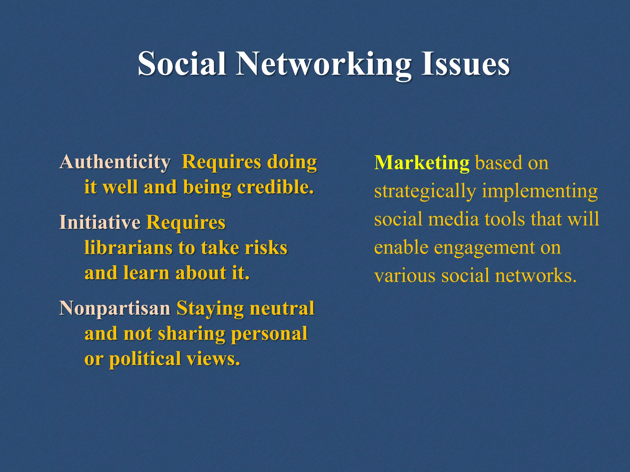 Social Networking Issues
Authenticity Requires doing
it well and being credible.
Initiative Requires
librarians to take risks
and learn about it.
Nonpartisan Staying neutral
and not sharing personal
or political views.
Marketing based on
strategically implementing
social media tools that will
enable engagement on
various social networks.
 