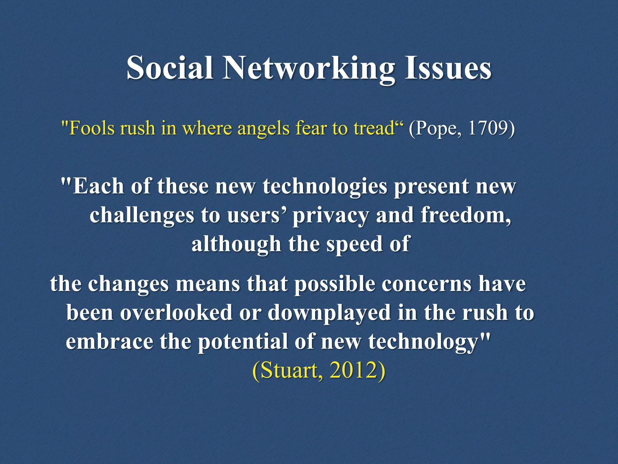 Social Networking Issues
"Fools rush in where angels fear to tread“ (Pope, 1709)
"Each of these new technologies present new
challenges to users’ privacy and freedom,
although the speed of
the changes means that possible concerns have
been overlooked or downplayed in the rush to
embrace the potential of new technology"
(Stuart, 2012)
 