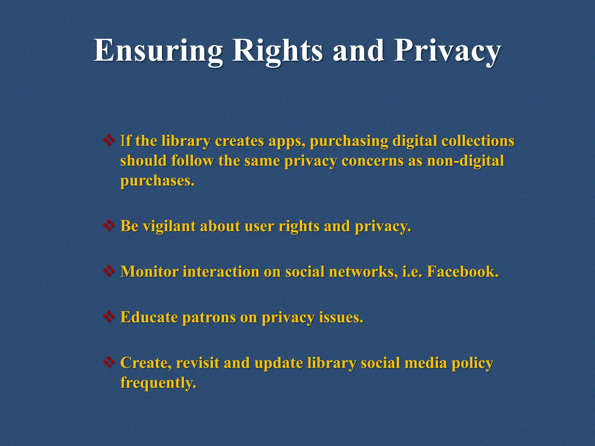 Ensuring Rights and Privacy
 If the library creates apps, purchasing digital collections
should follow the same privacy concerns as non-digital
purchases.
 Be vigilant about user rights and privacy.
 Monitor interaction on social networks, i.e. Facebook.
 Educate patrons on privacy issues.
 Create, revisit and update library social media policy
frequently.
 