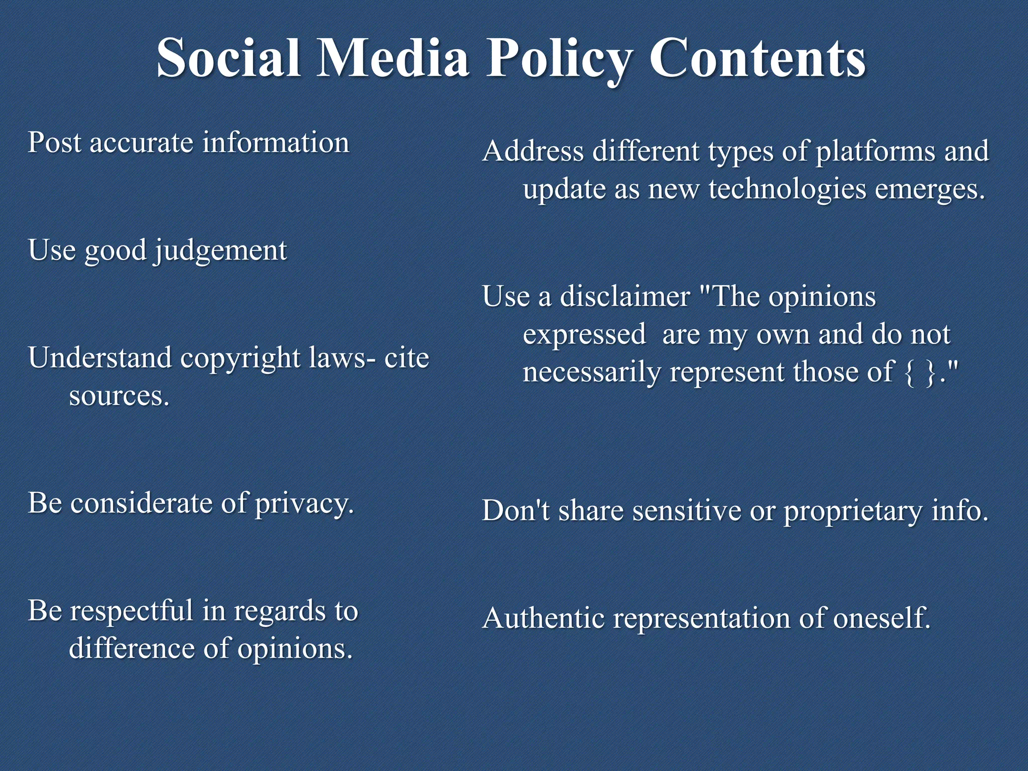 Social Media Policy Contents
Address different types of platforms and
update as new technologies emerges.
Use a disclaimer "The opinions
expressed are my own and do not
necessarily represent those of { }."
Don't share sensitive or proprietary info.
Authentic representation of oneself.
Post accurate information
Use good judgement
Understand copyright laws- cite
sources.
Be considerate of privacy.
Be respectful in regards to
difference of opinions.
 