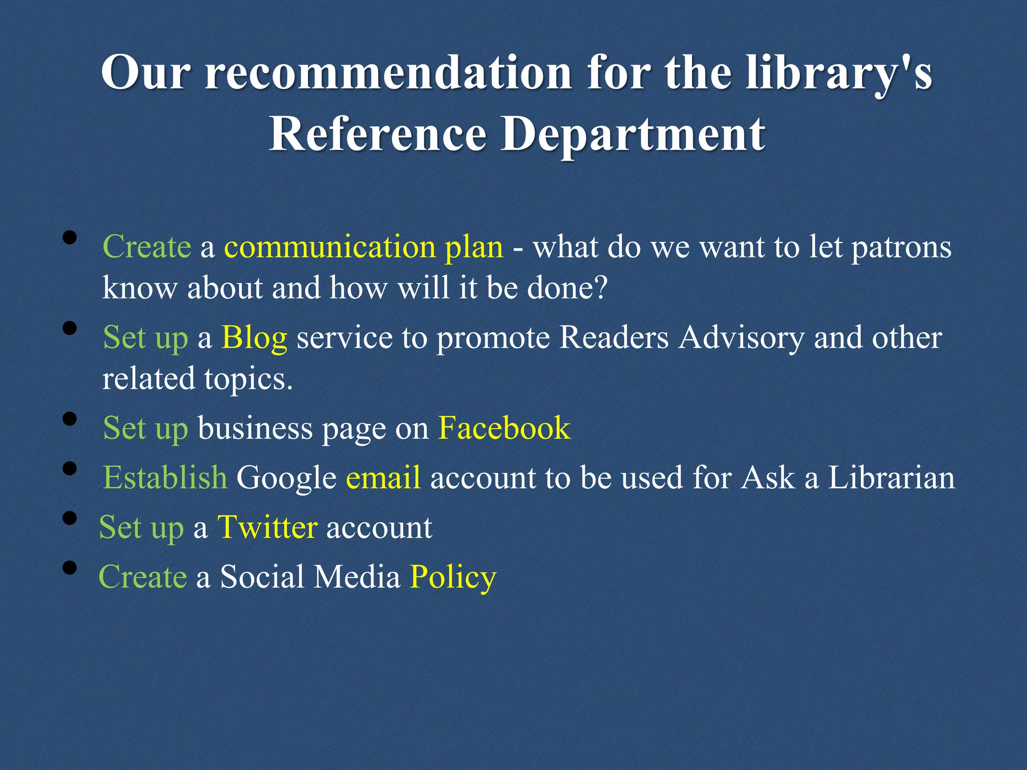Our recommendation for the library's
Reference Department
• Create a communication plan - what do we want to let patrons
know about and how will it be done?
• Set up a Blog service to promote Readers Advisory and other
related topics.
• Set up business page on Facebook
• Establish Google email account to be used for Ask a Librarian
• Set up a Twitter account
• Create a Social Media Policy
 