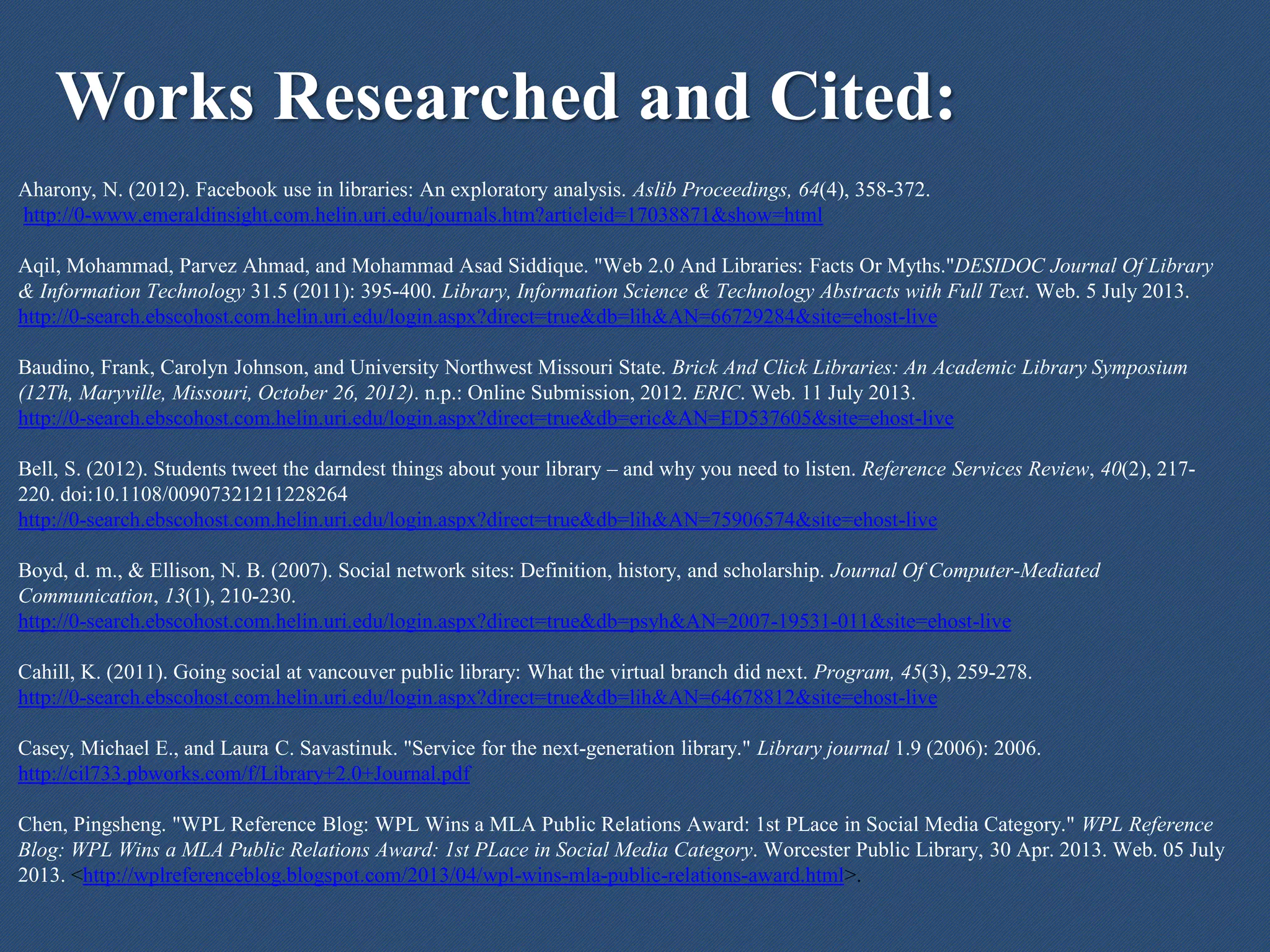 Works Researched and Cited:
Aharony, N. (2012). Facebook use in libraries: An exploratory analysis. Aslib Proceedings, 64(4), 358-372.
http://0-www.emeraldinsight.com.helin.uri.edu/journals.htm?articleid=17038871&show=html
Aqil, Mohammad, Parvez Ahmad, and Mohammad Asad Siddique. "Web 2.0 And Libraries: Facts Or Myths."DESIDOC Journal Of Library
& Information Technology 31.5 (2011): 395-400. Library, Information Science & Technology Abstracts with Full Text. Web. 5 July 2013.
http://0-search.ebscohost.com.helin.uri.edu/login.aspx?direct=true&db=lih&AN=66729284&site=ehost-live
Baudino, Frank, Carolyn Johnson, and University Northwest Missouri State. Brick And Click Libraries: An Academic Library Symposium
(12Th, Maryville, Missouri, October 26, 2012). n.p.: Online Submission, 2012. ERIC. Web. 11 July 2013.
http://0-search.ebscohost.com.helin.uri.edu/login.aspx?direct=true&db=eric&AN=ED537605&site=ehost-live
Bell, S. (2012). Students tweet the darndest things about your library – and why you need to listen. Reference Services Review, 40(2), 217-
220. doi:10.1108/00907321211228264
http://0-search.ebscohost.com.helin.uri.edu/login.aspx?direct=true&db=lih&AN=75906574&site=ehost-live
Boyd, d. m., & Ellison, N. B. (2007). Social network sites: Definition, history, and scholarship. Journal Of Computer-Mediated
Communication, 13(1), 210-230.
http://0-search.ebscohost.com.helin.uri.edu/login.aspx?direct=true&db=psyh&AN=2007-19531-011&site=ehost-live
Cahill, K. (2011). Going social at vancouver public library: What the virtual branch did next. Program, 45(3), 259-278.
http://0-search.ebscohost.com.helin.uri.edu/login.aspx?direct=true&db=lih&AN=64678812&site=ehost-live
Casey, Michael E., and Laura C. Savastinuk. "Service for the next-generation library." Library journal 1.9 (2006): 2006.
http://cil733.pbworks.com/f/Library+2.0+Journal.pdf
Chen, Pingsheng. "WPL Reference Blog: WPL Wins a MLA Public Relations Award: 1st PLace in Social Media Category." WPL Reference
Blog: WPL Wins a MLA Public Relations Award: 1st PLace in Social Media Category. Worcester Public Library, 30 Apr. 2013. Web. 05 July
2013. <http://wplreferenceblog.blogspot.com/2013/04/wpl-wins-mla-public-relations-award.html>.
 