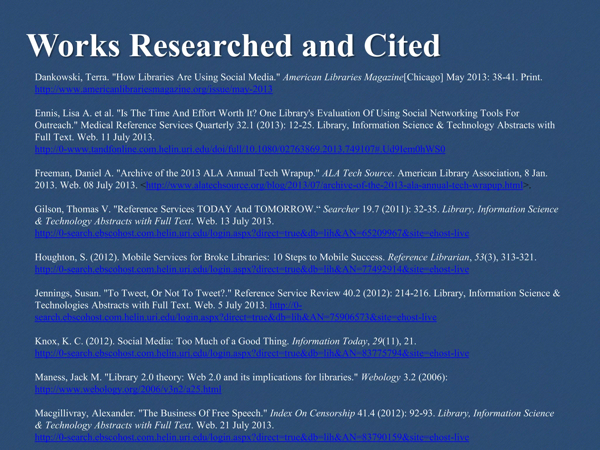 Works Researched and Cited
Dankowski, Terra. "How Libraries Are Using Social Media." American Libraries Magazine[Chicago] May 2013: 38-41. Print.
http://www.americanlibrariesmagazine.org/issue/may-2013
Ennis, Lisa A. et al. "Is The Time And Effort Worth It? One Library's Evaluation Of Using Social Networking Tools For
Outreach." Medical Reference Services Quarterly 32.1 (2013): 12-25. Library, Information Science & Technology Abstracts with
Full Text. Web. 11 July 2013.
http://0-www.tandfonline.com.helin.uri.edu/doi/full/10.1080/02763869.2013.749107#.Ud9Iem0hWS0
Freeman, Daniel A. "Archive of the 2013 ALA Annual Tech Wrapup." ALA Tech Source. American Library Association, 8 Jan.
2013. Web. 08 July 2013. <http://www.alatechsource.org/blog/2013/07/archive-of-the-2013-ala-annual-tech-wrapup.html>.
Gilson, Thomas V. "Reference Services TODAY And TOMORROW.“ Searcher 19.7 (2011): 32-35. Library, Information Science
& Technology Abstracts with Full Text. Web. 13 July 2013.
http://0-search.ebscohost.com.helin.uri.edu/login.aspx?direct=true&db=lih&AN=65209967&site=ehost-live
Houghton, S. (2012). Mobile Services for Broke Libraries: 10 Steps to Mobile Success. Reference Librarian, 53(3), 313-321.
http://0-search.ebscohost.com.helin.uri.edu/login.aspx?direct=true&db=lih&AN=77492914&site=ehost-live
Jennings, Susan. "To Tweet, Or Not To Tweet?." Reference Service Review 40.2 (2012): 214-216. Library, Information Science &
Technologies Abstracts with Full Text. Web. 5 July 2013. http://0-
search.ebscohost.com.helin.uri.edu/login.aspx?direct=true&db=lih&AN=75906573&site=ehost-live
Knox, K. C. (2012). Social Media: Too Much of a Good Thing. Information Today, 29(11), 21.
http://0-search.ebscohost.com.helin.uri.edu/login.aspx?direct=true&db=lih&AN=83775794&site=ehost-live
Maness, Jack M. "Library 2.0 theory: Web 2.0 and its implications for libraries." Webology 3.2 (2006):
http://www.webology.org/2006/v3n2/a25.html
Macgillivray, Alexander. "The Business Of Free Speech." Index On Censorship 41.4 (2012): 92-93. Library, Information Science
& Technology Abstracts with Full Text. Web. 21 July 2013.
http://0-search.ebscohost.com.helin.uri.edu/login.aspx?direct=true&db=lih&AN=83790159&site=ehost-live
 