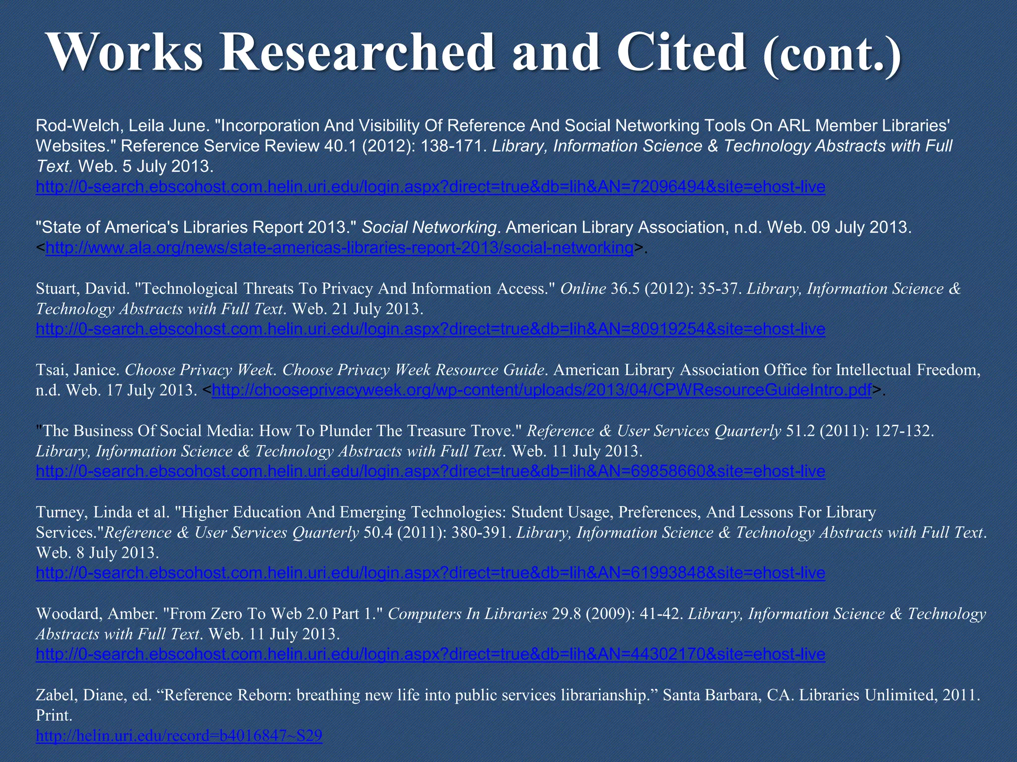 Works Researched and Cited (cont.)
Rod-Welch, Leila June. "Incorporation And Visibility Of Reference And Social Networking Tools On ARL Member Libraries'
Websites." Reference Service Review 40.1 (2012): 138-171. Library, Information Science & Technology Abstracts with Full
Text. Web. 5 July 2013.
http://0-search.ebscohost.com.helin.uri.edu/login.aspx?direct=true&db=lih&AN=72096494&site=ehost-live
"State of America's Libraries Report 2013." Social Networking. American Library Association, n.d. Web. 09 July 2013.
<http://www.ala.org/news/state-americas-libraries-report-2013/social-networking>.
Stuart, David. "Technological Threats To Privacy And Information Access." Online 36.5 (2012): 35-37. Library, Information Science &
Technology Abstracts with Full Text. Web. 21 July 2013.
http://0-search.ebscohost.com.helin.uri.edu/login.aspx?direct=true&db=lih&AN=80919254&site=ehost-live
Tsai, Janice. Choose Privacy Week. Choose Privacy Week Resource Guide. American Library Association Office for Intellectual Freedom,
n.d. Web. 17 July 2013. <http://chooseprivacyweek.org/wp-content/uploads/2013/04/CPWResourceGuideIntro.pdf>.
"The Business Of Social Media: How To Plunder The Treasure Trove." Reference & User Services Quarterly 51.2 (2011): 127-132.
Library, Information Science & Technology Abstracts with Full Text. Web. 11 July 2013.
http://0-search.ebscohost.com.helin.uri.edu/login.aspx?direct=true&db=lih&AN=69858660&site=ehost-live
Turney, Linda et al. "Higher Education And Emerging Technologies: Student Usage, Preferences, And Lessons For Library
Services."Reference & User Services Quarterly 50.4 (2011): 380-391. Library, Information Science & Technology Abstracts with Full Text.
Web. 8 July 2013.
http://0-search.ebscohost.com.helin.uri.edu/login.aspx?direct=true&db=lih&AN=61993848&site=ehost-live
Woodard, Amber. "From Zero To Web 2.0 Part 1." Computers In Libraries 29.8 (2009): 41-42. Library, Information Science & Technology
Abstracts with Full Text. Web. 11 July 2013.
http://0-search.ebscohost.com.helin.uri.edu/login.aspx?direct=true&db=lih&AN=44302170&site=ehost-live
Zabel, Diane, ed. “Reference Reborn: breathing new life into public services librarianship.” Santa Barbara, CA. Libraries Unlimited, 2011.
Print.
http://helin.uri.edu/record=b4016847~S29
 