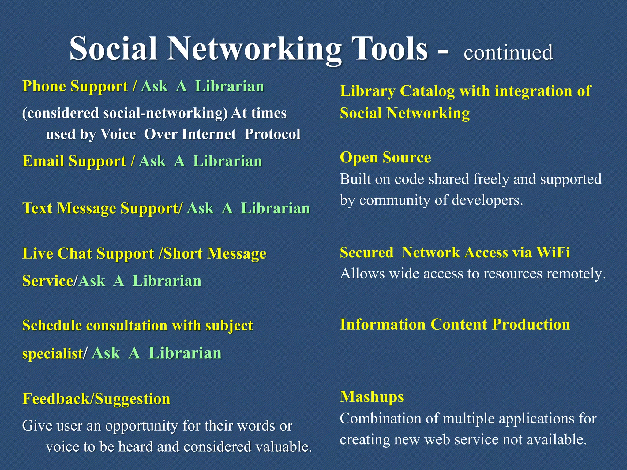 Phone Support / Ask A Librarian
(considered social-networking) At times
used by Voice Over Internet Protocol
Email Support / Ask A Librarian
Text Message Support/ Ask A Librarian
Live Chat Support /Short Message
Service/Ask A Librarian
Schedule consultation with subject
specialist/ Ask A Librarian
Feedback/Suggestion
Give user an opportunity for their words or
voice to be heard and considered valuable.
Social Networking Tools - continued
Library Catalog with integration of
Social Networking
Open Source
Built on code shared freely and supported
by community of developers.
Secured Network Access via WiFi
Allows wide access to resources remotely.
Information Content Production
Mashups
Combination of multiple applications for
creating new web service not available.
 
