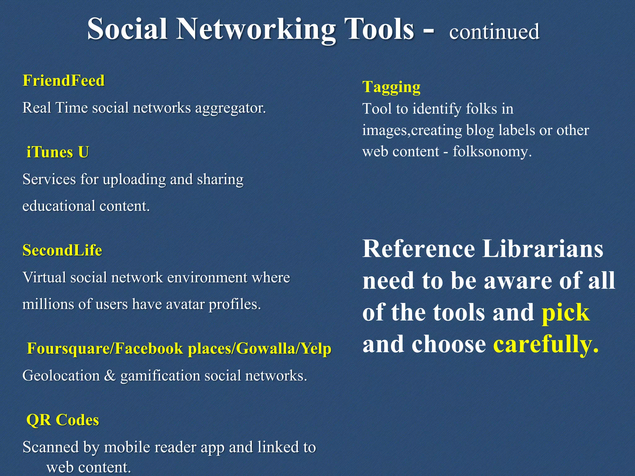 Social Networking Tools - continued
Tagging
Tool to identify folks in
images,creating blog labels or other
web content - folksonomy.
Reference Librarians
need to be aware of all
of the tools and pick
and choose carefully.
FriendFeed
Real Time social networks aggregator.
iTunes U
Services for uploading and sharing
educational content.
SecondLife
Virtual social network environment where
millions of users have avatar profiles.
Foursquare/Facebook places/Gowalla/Yelp
Geolocation & gamification social networks.
QR Codes
Scanned by mobile reader app and linked to
web content.
 
