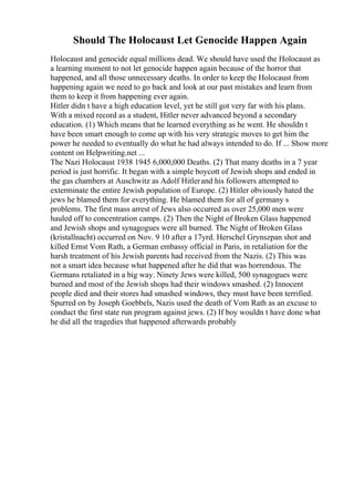 Should The Holocaust Let Genocide Happen Again
Holocaust and genocide equal millions dead. We should have used the Holocaust as
a learning moment to not let genocide happen again because of the horror that
happened, and all those unnecessary deaths. In order to keep the Holocaust from
happening again we need to go back and look at our past mistakes and learn from
them to keep it from happening ever again.
Hitler didn t have a high education level, yet he still got very far with his plans.
With a mixed record as a student, Hitler never advanced beyond a secondary
education. (1) Which means that he learned everything as he went. He shouldn t
have been smart enough to come up with his very strategic moves to get him the
power he needed to eventually do what he had always intended to do. If ... Show more
content on Helpwriting.net ...
The Nazi Holocaust 1938 1945 6,000,000 Deaths. (2) That many deaths in a 7 year
period is just horrific. It began with a simple boycott of Jewish shops and ended in
the gas chambers at Auschwitz as Adolf Hitlerand his followers attempted to
exterminate the entire Jewish population of Europe. (2) Hitler obviously hated the
jews he blamed them for everything. He blamed them for all of germany s
problems. The first mass arrest of Jews also occurred as over 25,000 men were
hauled off to concentration camps. (2) Then the Night of Broken Glass happened
and Jewish shops and synagogues were all burned. The Night of Broken Glass
(kristallnacht) occurred on Nov. 9 10 after a 17yrd. Herschel Grynszpan shot and
killed Ernst Vom Rath, a German embassy official in Paris, in retaliation for the
harsh treatment of his Jewish parents had received from the Nazis. (2) This was
not a smart idea because what happened after he did that was horrendous. The
Germans retaliated in a big way. Ninety Jews were killed, 500 synagogues were
burned and most of the Jewish shops had their windows smashed. (2) Innocent
people died and their stores had smashed windows, they must have been terrified.
Spurred on by Joseph Goebbels, Nazis used the death of Vom Rath as an excuse to
conduct the first state run program against jews. (2) If boy wouldn t have done what
he did all the tragedies that happened afterwards probably
 