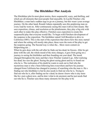 The Hitchhiker Plot Analysis
The Hitchhiker plot In most ghost stories, there suspenseful, scary, and thrilling, and
which are all elements that most people find enjoyable. In Lucille Fletcher s the
Hitchhiker, a man had a sudden urge to go on a journey, but this wasn t your average
journey. On the other hand, Ronald Adams repeatedly sees this perplexing man on
every road he went on. After continuously seeing this man it drives him insane. She
uses exposition, climax, and resolution as the plotelements, they play a big role with
each other to make this play effective. Fletchers uses exposition to create this
suspenseful play that everyone would like. To begin with Fletchers development of
the suspense is the exposition. The hitchhiker stated I left Brooklyn to drive to
California (1001). This is the start of the exposition that shows how this story started
and where the setting will mostly take place, these were the roots of the play to get
the suspense going. The Second way is when the... Show more content on
Helpwriting.net ...
When he gets done with the call after he finds out hes dead, he freezes. After he get
done with the call, the whole mood of the story changes, it goes from going on a
journey to seeing the hitchhiker and then founding out your dead. The mood
changed throughout the story and that s how Fletcher wanted it go. After realizing
hes dead, hes sees the ghost. Seeing the ghost seeing ghost and try to found out
who he is. The realization of his death he wants to seek out to find who the
mysterious man is who s been following him everywhere and how his journey
changed from California has changed to journey of searching who the man is. He s
finding out who hitchhiker is but he also needs to find out who he is. Trying to
find out who he is, after finding out he s dead, he doesn t know who is any more
like he s just a ghost now, and he don t what to do anymore and he just needs find
out who he is. Fletcher uses these many elements for this play to be
 