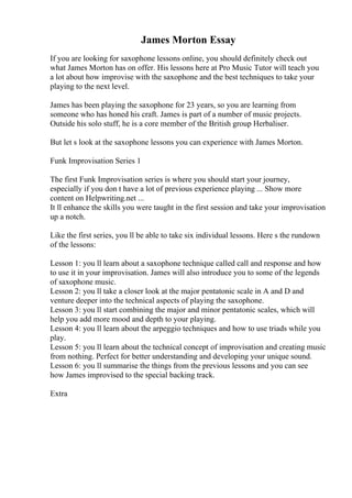 James Morton Essay
If you are looking for saxophone lessons online, you should definitely check out
what James Morton has on offer. His lessons here at Pro Music Tutor will teach you
a lot about how improvise with the saxophone and the best techniques to take your
playing to the next level.
James has been playing the saxophone for 23 years, so you are learning from
someone who has honed his craft. James is part of a number of music projects.
Outside his solo stuff, he is a core member of the British group Herbaliser.
But let s look at the saxophone lessons you can experience with James Morton.
Funk Improvisation Series 1
The first Funk Improvisation series is where you should start your journey,
especially if you don t have a lot of previous experience playing ... Show more
content on Helpwriting.net ...
It ll enhance the skills you were taught in the first session and take your improvisation
up a notch.
Like the first series, you ll be able to take six individual lessons. Here s the rundown
of the lessons:
Lesson 1: you ll learn about a saxophone technique called call and response and how
to use it in your improvisation. James will also introduce you to some of the legends
of saxophone music.
Lesson 2: you ll take a closer look at the major pentatonic scale in A and D and
venture deeper into the technical aspects of playing the saxophone.
Lesson 3: you ll start combining the major and minor pentatonic scales, which will
help you add more mood and depth to your playing.
Lesson 4: you ll learn about the arpeggio techniques and how to use triads while you
play.
Lesson 5: you ll learn about the technical concept of improvisation and creating music
from nothing. Perfect for better understanding and developing your unique sound.
Lesson 6: you ll summarise the things from the previous lessons and you can see
how James improvised to the special backing track.
Extra
 