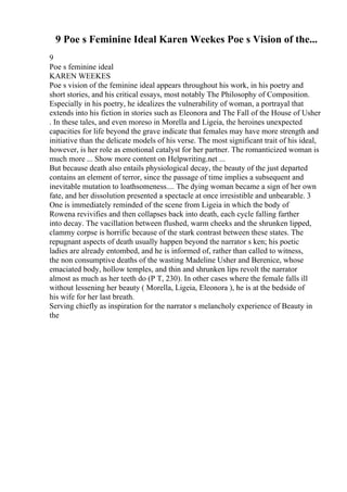 9 Poe s Feminine Ideal Karen Weekes Poe s Vision of the...
9
Poe s feminine ideal
KAREN WEEKES
Poe s vision of the feminine ideal appears throughout his work, in his poetry and
short stories, and his critical essays, most notably The Philosophy of Composition.
Especially in his poetry, he idealizes the vulnerability of woman, a portrayal that
extends into his fiction in stories such as Eleonora and The Fall of the House of Usher
. In these tales, and even moreso in Morella and Ligeia, the heroines unexpected
capacities for life beyond the grave indicate that females may have more strength and
initiative than the delicate models of his verse. The most significant trait of his ideal,
however, is her role as emotional catalyst for her partner. The romanticized woman is
much more ... Show more content on Helpwriting.net ...
But because death also entails physiological decay, the beauty of the just departed
contains an element of terror, since the passage of time implies a subsequent and
inevitable mutation to loathsomeness.... The dying woman became a sign of her own
fate, and her dissolution presented a spectacle at once irresistible and unbearable. 3
One is immediately reminded of the scene from Ligeia in which the body of
Rowena revivifies and then collapses back into death, each cycle falling farther
into decay. The vacillation between flushed, warm cheeks and the shrunken lipped,
clammy corpse is horrific because of the stark contrast between these states. The
repugnant aspects of death usually happen beyond the narrator s ken; his poetic
ladies are already entombed, and he is informed of, rather than called to witness,
the non consumptive deaths of the wasting Madeline Usher and Berenice, whose
emaciated body, hollow temples, and thin and shrunken lips revolt the narrator
almost as much as her teeth do (P T, 230). In other cases where the female falls ill
without lessening her beauty ( Morella, Ligeia, Eleonora ), he is at the bedside of
his wife for her last breath.
Serving chiefly as inspiration for the narrator s melancholy experience of Beauty in
the
 