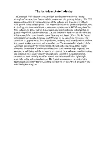 The American Auto Industry
The American Auto Industry The American auto industry was once a shining
example of the American Dream and the innovations of a growing industry. The 2009
recession tested the strength and morale of the industry and it has answered back
with growth in the last few years. This paper will discuss the global competition, new
technology, environmental impacts, consumer opinions and a SWOT analysis of the
U.S. industry. In 2013, Detroit shined again, and combined came in higher than its
global competitors. Research showed U.S. car companies held 46% of auto sales and
this surpassed the competition in Japan, Germany and Korea (Wood, 2014). Detroit
automakers were nearly destroyed in 2009 when hit by a crippling recession. The
American tax payers bailed the companies out, and they have recently started to show
the growth it takes to succeed and be number one. The recession has also forced the
American auto industry to become more efficient and competitive. It has overall
decreased the number of employees and reduced costs in other ways to protect the
company s well being and the taxpayer s investment. New technology and innovation
are important roles in any industry attempting to succeed in the current market.
Automakers have recently put effort toward low emission vehicles, lightweight
materials, safety and assisted driving. The American consumers expect the latest
technologies and safety features, and the automakers are tasked with efficiently and
effectively providing this.
 