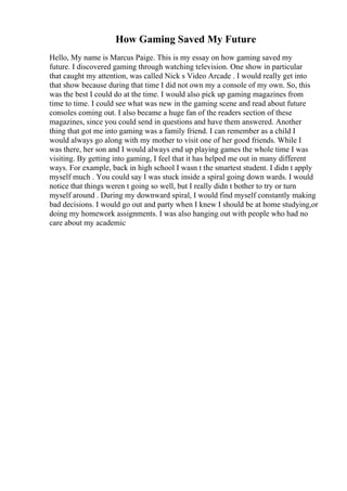How Gaming Saved My Future
Hello, My name is Marcus Paige. This is my essay on how gaming saved my
future. I discovered gaming through watching television. One show in particular
that caught my attention, was called Nick s Video Arcade . I would really get into
that show because during that time I did not own my a console of my own. So, this
was the best I could do at the time. I would also pick up gaming magazines from
time to time. I could see what was new in the gaming scene and read about future
consoles coming out. I also became a huge fan of the readers section of these
magazines, since you could send in questions and have them answered. Another
thing that got me into gaming was a family friend. I can remember as a child I
would always go along with my mother to visit one of her good friends. While I
was there, her son and I would always end up playing games the whole time I was
visiting. By getting into gaming, I feel that it has helped me out in many different
ways. For example, back in high school I wasn t the smartest student. I didn t apply
myself much . You could say I was stuck inside a spiral going down wards. I would
notice that things weren t going so well, but I really didn t bother to try or turn
myself around . During my downward spiral, I would find myself constantly making
bad decisions. I would go out and party when I knew I should be at home studying,or
doing my homework assignments. I was also hanging out with people who had no
care about my academic
 