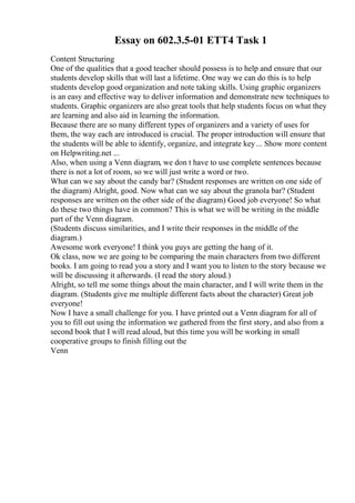 Essay on 602.3.5-01 ETT4 Task 1
Content Structuring
One of the qualities that a good teacher should possess is to help and ensure that our
students develop skills that will last a lifetime. One way we can do this is to help
students develop good organization and note taking skills. Using graphic organizers
is an easy and effective way to deliver information and demonstrate new techniques to
students. Graphic organizers are also great tools that help students focus on what they
are learning and also aid in learning the information.
Because there are so many different types of organizers and a variety of uses for
them, the way each are introduced is crucial. The proper introduction will ensure that
the students will be able to identify, organize, and integrate key... Show more content
on Helpwriting.net ...
Also, when using a Venn diagram, we don t have to use complete sentences because
there is not a lot of room, so we will just write a word or two.
What can we say about the candy bar? (Student responses are written on one side of
the diagram) Alright, good. Now what can we say about the granola bar? (Student
responses are written on the other side of the diagram) Good job everyone! So what
do these two things have in common? This is what we will be writing in the middle
part of the Venn diagram.
(Students discuss similarities, and I write their responses in the middle of the
diagram.)
Awesome work everyone! I think you guys are getting the hang of it.
Ok class, now we are going to be comparing the main characters from two different
books. I am going to read you a story and I want you to listen to the story because we
will be discussing it afterwards. (I read the story aloud.)
Alright, so tell me some things about the main character, and I will write them in the
diagram. (Students give me multiple different facts about the character) Great job
everyone!
Now I have a small challenge for you. I have printed out a Venn diagram for all of
you to fill out using the information we gathered from the first story, and also from a
second book that I will read aloud, but this time you will be working in small
cooperative groups to finish filling out the
Venn
 