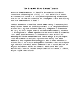 The Rent On Their Honest Tenants
the rent on their honest tenants. 12C Moreover, the estimates do not take into
consideration the secondary cost to society. 12D Critics perceive, aid to counsel
will cause frivolous lawsuits in an already overly litigious society. 33 The impact
from this cost can harm landlords bottom line affecting their chances from receiving
loans from banks and access to credit. 34
There are possibilities for a frivolous lawsuit, but the severity of the housing crisis
trumps frivolous lawsuits that are unlikely to make it to trial. The proponents of the
frivolous lawsuit argument are similar to the voting ID argument. It is unfounded
that voting ID fraud is rampant, however, the chances of this happening is less than
1%. 32 One percent is a nominal figure that does not raise a situation to code red and
allows for the disenfranchisement of whole sections of voters. Similarly, the
possibility of a nominal number of frivolous lawsuits brought by indigent litigants
should not disenfranchise the right to representation in housing court. Most
importantly, there safeguards and screening put in place to reduce the chances of
frivolous lawsuits. For example, attorneys must listen and evaluate a case using their
legal knowledge to determine if a case is meritless or not. In addition, the court and
the judge must examine the case and can make a determination if the case is
meritless or not. Moreover, landlords bring eviction cases, not tenants.35 Therefore,
indigent litigants cannot increase
 
