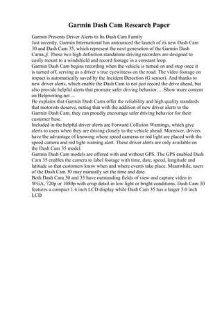 Garmin Dash Cam Research Paper
Garmin Presents Driver Alerts to Its Dash Cam Family
Just recently, Garmin International has announced the launch of its new Dash Cam
30 and Dash Cam 35, which represent the next generation of the Garmin Dash
Camв„ў. These two high definition standalone driving recorders are designed to
easily mount to a windshield and record footage in a constant loop.
Garmin Dash Cam begins recording when the vehicle is turned on and stop once it
is turned off, serving as a driver s true eyewitness on the road. The video footage on
impact is automatically saved by the Incident Detection (G sensor). And thanks to
new driver alerts, which enable the Dash Cam to not just record the drive ahead, but
also provide helpful alerts that promote safer driving behavior. ... Show more content
on Helpwriting.net ...
He explains that Garmin Dash Cams offer the reliability and high quality standards
that motorists deserve, noting that with the addition of new driver alerts to the
Garmin Dash Cam, they can proudly encourage safer driving behavior for their
customer base.
Included in the helpful driver alerts are Forward Collision Warnings, which give
alerts to users when they are driving closely to the vehicle ahead. Moreover, drivers
have the advantage of knowing where speed cameras or red light are placed with the
speed camera and red light warning alert. These driver alerts are only available on
the Dash Cam 35 model.
Garmin Dash Cam models are offered with and without GPS. The GPS enabled Dash
Cam 35 enables the camera to label footage with time, date, speed, longitude and
latitude so that customers know when and where events take place. Meanwhile, users
of the Dash Cam 30 may manually set the time and date.
Both Dash Cam 30 and 35 have outstanding fields of view and capture video in
WGA, 720p or 1080p with crisp detail in low light or bright conditions. Dash Cam 30
features a compact 1.4 inch LCD display while Dash Cam 35 has a larger 3.0 inch
LCD
 