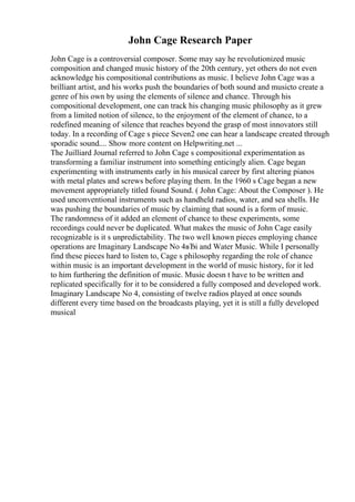 John Cage Research Paper
John Cage is a controversial composer. Some may say he revolutionized music
composition and changed music history of the 20th century, yet others do not even
acknowledge his compositional contributions as music. I believe John Cage was a
brilliant artist, and his works push the boundaries of both sound and musicto create a
genre of his own by using the elements of silence and chance. Through his
compositional development, one can track his changing music philosophy as it grew
from a limited notion of silence, to the enjoyment of the element of chance, to a
redefined meaning of silence that reaches beyond the grasp of most innovators still
today. In a recording of Cage s piece Seven2 one can hear a landscape created through
sporadic sound.... Show more content on Helpwriting.net ...
The Juilliard Journal referred to John Cage s compositional experimentation as
transforming a familiar instrument into something enticingly alien. Cage began
experimenting with instruments early in his musical career by first altering pianos
with metal plates and screws before playing them. In the 1960 s Cage began a new
movement appropriately titled found Sound. ( John Cage: About the Composer ). He
used unconventional instruments such as handheld radios, water, and sea shells. He
was pushing the boundaries of music by claiming that sound is a form of music.
The randomness of it added an element of chance to these experiments, some
recordings could never be duplicated. What makes the music of John Cage easily
recognizable is it s unpredictability. The two well known pieces employing chance
operations are Imaginary Landscape No 4вЂі and Water Music. While I personally
find these pieces hard to listen to, Cage s philosophy regarding the role of chance
within music is an important development in the world of music history, for it led
to him furthering the definition of music. Music doesn t have to be written and
replicated specifically for it to be considered a fully composed and developed work.
Imaginary Landscape No 4, consisting of twelve radios played at once sounds
different every time based on the broadcasts playing, yet it is still a fully developed
musical
 