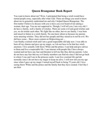 Queen Brangomar Book Report
You want to know about me? Wow, I anticipated that being a witch would have
turned people away, especially after what I did. There are things you need to know
about me to genuinely understand me and why I helped Queen Brangomar. The
first matter I believe to discuss with you is have you ever heard of not asking a
woman, their age. You are not supposed to. Though, I will tell you, I am very old. I
do have a family, well a family of witches. There are some evil and good witches and
yes, we do irritate each other. We fight like no other, but we are family. I was born
and raised in Salem in a witch family. No one knew about us because my parents
were amazing witches. They did not hex people and they raised us to not be evil. We
did have some... Show more content on Helpwriting.net ...
I am finally a retired witch and I am a good respectable old lady now. I was able to
burn all my charms and gave up my magic, so I do not have to be that hex witch
anymore. I live actually with Snow White and the prince. I can help and give advice
to them and live a respectable life. I can interact with people like I have always
wanted and not have any fear and threaten to kill me like they did my parents. I also
do not have any fear that my evil family members can find me since I did not go back
to where I was and I am in the princess castle. I can live a normal life and die
normally since I do not have my magic to keep me alive. I will now tell you my age
since when I gave up my magic I turned myself back to being 75 years old. I love
seeing Snow White and the prince and the family that they have created. I feel like I
am their
 