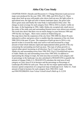 Abba City Case Study
CHAPTER FOUR 4. Results and Discussion 4.1 Change Detection Land use/cover
maps were produced for the year 1984, 1995, 2006, and 2016 (Fig 4.1). These
maps show built up area with purple color shows built up area, the light yellow is
agricultural area, the light red color is barren land/open space, the green color
shows green areas and finally the water body is represented in blue color. The
change in areal coverage for each category from 1984 to 2016 is clearly visible on
the maps. At the beginning in 1984, Addis Ababa city occupied only small area at
the center of the study area and surrounding Oromia towns were almost non existent.
The result also shows that there was no much change in years between 1984 and
1995 but the city began... Show more content on Helpwriting.net ...
The map shows that the expansion of the city from 1984 2006 for about 20 years
indicated in yellow and green colors is smaller than the expansion of the city from
2006 2016 in the past 10 years. The expansion of built up area in 2016 is very
special in that it covered the study area wall to wall and increased by a large
amount of land which indicates rapid and unprecedented urban growth of the city
consuming the surrounding non built up areas. This type of urban growth is a
typical urban sprawl increasing in all direction. Fig 4.1 Land use types of Addis
Ababa city and surrounding towns from 1984 2016. Fig 4.2 Overlaid built up area
of Addis Ababa city and surrounding towns from 1984 2016. In addition to
representing the change in maps, the total area (ha) covered by each category and
its percentage in the landscape was also calculated in FRAGSTATS to quantify the
amount of change (Table 4.1). FRAGSTATS calculates the total area of each
category as Class Area (CA) in hectares and the percentage as Percentage of
Landscape (PLAND) for each year. These are the two major spatial metrics that
measure spatial composition of a categorical map at landscape level. Table 4.1, Total
amount of land in hectares for each category from 1984 2016. Land
use1984199520062016 Area %Area %Area%Area% Built up A.12,218
 