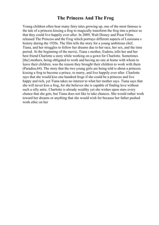 The Princess And The Frog
Young children often hear many fairy tales growing up, one of the most famous is
the tale of a princess kissing a frog to magically transform the frog into a prince so
that they could live happily ever after. In 2009, Walt Disney and Pixar Films
released The Princess and the Frog which portrays different aspects of Louisiana s
history during the 1920s. The film tells the story for a young ambitious chef,
Tiana, and her struggles to follow her dreams due to her race, her sex, and the time
period. At the beginning of the movie, Tiana s mother, Eudora, tells her and her
best friend Charlotte a story while working on a gown for Charlotte. Sometimes
[the] mothers, being obligated to work and having no one at home with whom to
leave their children, was the reason they brought their children to work with them
(Paradise,64). The story that the two young girls are being told is about a princess
kissing a frog to become a prince, to marry, and live happily ever after. Charlotte
says that she would kiss one hundred frogs if she could be a princess and live
happy and rich, yet Tiana takes no interest to what her mother says. Tiana says that
she will never kiss a frog, for she believes she is capable of finding love without
such a silly antic. Charlotte is already wealthy yet she wishes upon stars every
chance that she gets, but Tiana does not like to take chances. She would rather work
toward her dreams or anything that she would wish for because her father pushed
work ethic on her
 