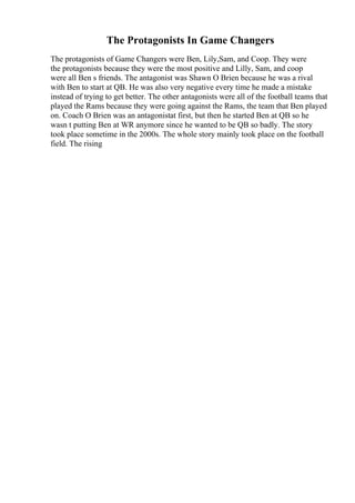 The Protagonists In Game Changers
The protagonists of Game Changers were Ben, Lily,Sam, and Coop. They were
the protagonists because they were the most positive and Lilly, Sam, and coop
were all Ben s friends. The antagonist was Shawn O Brien because he was a rival
with Ben to start at QB. He was also very negative every time he made a mistake
instead of trying to get better. The other antagonists were all of the football teams that
played the Rams because they were going against the Rams, the team that Ben played
on. Coach O Brien was an antagonistat first, but then he started Ben at QB so he
wasn t putting Ben at WR anymore since he wanted to be QB so badly. The story
took place sometime in the 2000s. The whole story mainly took place on the football
field. The rising
 