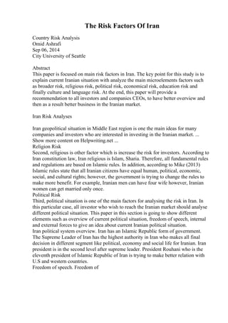 The Risk Factors Of Iran
Country Risk Analysis
Omid Ashrafi
Sep 06, 2014
City University of Seattle
Abstract
This paper is focused on main risk factors in Iran. The key point for this study is to
explain current Iranian situation with analyze the main microelements factors such
as broader risk, religious risk, political risk, economical risk, education risk and
finally culture and language risk. At the end, this paper will provide a
recommendation to all investors and companies CEOs, to have better overview and
then as a result better business in the Iranian market.
Iran Risk Analyses
Iran geopolitical situation in Middle East region is one the main ideas for many
companies and investors who are interested in investing in the Iranian market. ...
Show more content on Helpwriting.net ...
Religion Risk
Second, religious is other factor which is increase the risk for investors. According to
Iran constitution law, Iran religious is Islam, Sharia. Therefore, all fundamental rules
and regulations are based on Islamic rules. In addition, according to Mike (2013)
Islamic rules state that all Iranian citizens have equal human, political, economic,
social, and cultural rights; however, the government is trying to change the rules to
make more benefit. For example, Iranian men can have four wife however, Iranian
women can get married only once.
Political Risk
Third, political situation is one of the main factors for analysing the risk in Iran. In
this particular case, all investor who wish to reach the Iranian market should analyse
different political situation. This paper in this section is going to show different
elements such as overview of current political situation, freedom of speech, internal
and external forces to give an idea about current Iranian political situation.
Iran political system overview. Iran has an Islamic Republic form of government.
The Supreme Leader of Iran has the highest authority in Iran who makes all final
decision in different segment like political, economy and social life for Iranian. Iran
president is in the second level after supreme leader. President Rouhani who is the
eleventh president of Islamic Republic of Iran is trying to make better relation with
U.S and western countries.
Freedom of speech. Freedom of
 