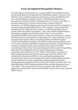 Essay On Impaired Recognition Memory
The main findings of this research are: i) repeated METH and modafinil treatment
elicited similar behavioral sensitization but with different cognitive outcomes in the
NOR test, where modafinil treated mice performed as controls and METH treated
mice showed impaired recognition memory; ii) METH treated mice showed
decreased levels of H3ac and H4ac, and increased levels of 5 meC, in the mPFC, a
brainarea responsible for executive functions that is central in NOR test
performance; iii) METH treated mice showed specific decreased H3ac enrichment at
several promoters including Drd2, Hcrtr1/2, Hrh1 and Grin1, and increased H4ac
enrichment at Drd1, Hrh1 and Grin1 receptors; iv) METH treated mice showed
specific steady state mRNA up regulation... Show more content on Helpwriting.net ...
Interestingly, modafinil showed specific effects linked to increased H3ac
enrichment and mRNA expression of Adra1b, a receptor that was shown to mediate
the behavioral activation caused by this drug (Stone et al., 2002). Therefore, we can
speculate that the specific effects of repeated modafinil and METH on global
acetylation and methylation profiles in the mPFC, and the associated changes in NE
vs DA, orexin, histamine and NMDA receptor genes found here, could be markers of
enhanced vs impaired cognitive states elicited by these drugs in the mPFC.
Accumulating evidence shows that acquired epigenetic traits are part of longstanding
drug induced neuroadaptations that can register and perpetuate chromatin
accessibility states (Godino et al., 2015; Nestler, 2014). Histone acetylation is a
highly regulated process controlled by histone acetyl transferases (HATs) and
counteracted by deacetylases (HDACs). Increased histone acetylation have
consistently been shown to favor learning and memory, and their absence has been
causally implicated in cognitive impairment, neurodevelopmental disorders,
neurodegeneration and ageing (GrГ¤ff and Tsai, 2013; Peixoto and Abel, 2013). We
found that chronic METH treatment decreased H3ac and H4ac total protein levels
in the mPFC. These reduced levels of histone acetylation after METH could be
mediated by decreased HAT and/or increased HDAC activity. In this sense, increased
HDAC activity
 