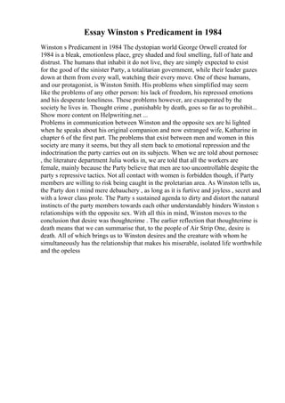 Essay Winston s Predicament in 1984
Winston s Predicament in 1984 The dystopian world George Orwell created for
1984 is a bleak, emotionless place, grey shaded and foul smelling, full of hate and
distrust. The humans that inhabit it do not live, they are simply expected to exist
for the good of the sinister Party, a totalitarian government, while their leader gazes
down at them from every wall, watching their every move. One of these humans,
and our protagonist, is Winston Smith. His problems when simplified may seem
like the problems of any other person: his lack of freedom, his repressed emotions
and his desperate loneliness. These problems however, are exasperated by the
society he lives in. Thought crime , punishable by death, goes so far as to prohibit...
Show more content on Helpwriting.net ...
Problems in communication between Winston and the opposite sex are hi lighted
when he speaks about his original companion and now estranged wife, Katharine in
chapter 6 of the first part. The problems that exist between men and women in this
society are many it seems, but they all stem back to emotional repression and the
indoctrination the party carries out on its subjects. When we are told about pornosec
, the literature department Julia works in, we are told that all the workers are
female, mainly because the Party believe that men are too uncontrollable despite the
party s repressive tactics. Not all contact with women is forbidden though, if Party
members are willing to risk being caught in the proletarian area. As Winston tells us,
the Party don t mind mere debauchery , as long as it is furtive and joyless , secret and
with a lower class prole. The Party s sustained agenda to dirty and distort the natural
instincts of the party members towards each other understandably hinders Winston s
relationships with the opposite sex. With all this in mind, Winston moves to the
conclusion that desire was thoughtcrime . The earlier reflection that thoughtcrime is
death means that we can summarise that, to the people of Air Strip One, desire is
death. All of which brings us to Winston desires and the creature with whom he
simultaneously has the relationship that makes his miserable, isolated life worthwhile
and the opeless
 
