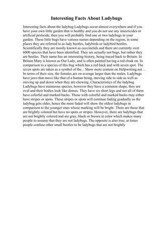 Interesting Facts About Ladybugs
Interesting facts about the ladybug Ladybugs occur almost everywhere and if you
have your own little garden that is healthy and you do not use any insecticides or
artificial pesticide, then you will probably find one or two ladybugs in your
garden. These little bugs have various names depending on the region, in some
places they are referred to as lady beetles, ladybirds or ladybird beetles.
Scientifically they are mostly known as coccinelids and there are currently over
6000 species that have been identified. They are actually not bugs, but rather they
are beetles. Their name has an interesting history, being traced back to Britain. In
Britain Mary is known as Our Lady, and is often painted having a red cloak on. In
comparison to a species of this bug which has a red back and with seven spot. The
seven spots are taken as a symbol of the... Show more content on Helpwriting.net ...
In terms of their size, the females are on average larger than the males. Ladybugs
have jaws that move like that of a human being, moving side to side as well as
moving up and down when they are chewing. Characteristics of the ladybug
Ladybugs have numerous species, however they have a common shape, they are
oval and their bodies look like domes. They have six short legs and not all of them
have colorful and marked backs. Those with colorful and marked backs may either
have stripes or spots. These stripes or spots will continue fading gradually as the
ladybug gets older, hence the most faded will show the oldest ladybugs in
comparison to the younger ones whose marking will be bright. There are those that
are brightly colored but have no spots or stripes. However, there are ladybugs that
are not brightly colored and are gray, black or brown in color which makes many
people to assume that they are not ladybugs. The opposite is also true; at times
people confuse other small beetles to be ladybugs that are not brightly
 