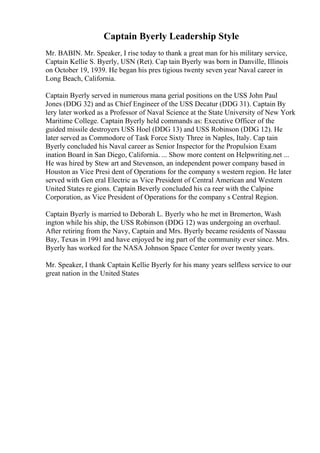 Captain Byerly Leadership Style
Mr. BABIN. Mr. Speaker, I rise today to thank a great man for his military service,
Captain Kellie S. Byerly, USN (Ret). Cap tain Byerly was born in Danville, Illinois
on October 19, 1939. He began his pres tigious twenty seven year Naval career in
Long Beach, California.
Captain Byerly served in numerous mana gerial positions on the USS John Paul
Jones (DDG 32) and as Chief Engineer of the USS Decatur (DDG 31). Captain By
lery later worked as a Professor of Naval Science at the State University of New York
Maritime College. Captain Byerly held commands as: Executive Officer of the
guided missile destroyers USS Hoel (DDG 13) and USS Robinson (DDG 12). He
later served as Commodore of Task Force Sixty Three in Naples, Italy. Cap tain
Byerly concluded his Naval career as Senior Inspector for the Propulsion Exam
ination Board in San Diego, California. ... Show more content on Helpwriting.net ...
He was hired by Stew art and Stevenson, an independent power company based in
Houston as Vice Presi dent of Operations for the company s western region. He later
served with Gen eral Electric as Vice President of Central American and Western
United States re gions. Captain Beverly concluded his ca reer with the Calpine
Corporation, as Vice President of Operations for the company s Central Region.
Captain Byerly is married to Deborah L. Byerly who he met in Bremerton, Wash
ington while his ship, the USS Robinson (DDG 12) was undergoing an overhaul.
After retiring from the Navy, Captain and Mrs. Byerly became residents of Nassau
Bay, Texas in 1991 and have enjoyed be ing part of the community ever since. Mrs.
Byerly has worked for the NASA Johnson Space Center for over twenty years.
Mr. Speaker, I thank Captain Kellie Byerly for his many years selfless service to our
great nation in the United States
 