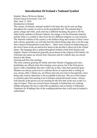 Introduction Of Ireland s National Symbol
Student: Meave M Groves Backer
Grand Canyon University: Com 315
Date: June 17, 2016
Introduction to Ireland
The country of Ireland s national symbol is the harp; this can be seen on flags
throughout the country as well as on the presidential seal. The national flag is
green, orange and white, each color has a different meaning, the green is for the
older Gaelic tradition or Roman Catholic, the orange is for the Protestant majority
and the white is a symbol to show how the two different religions co exist in peace.
The National Anthem of the country is the Soldiers Song and consists of three verses
and a chorus, generally you will only hear the chorus being sung, this is not the song
that is heard at International events that is ... Show more content on Helpwriting.net ...
the twelve hours in the am and twelve hours in the pm that is observed in the United
States. The language that is spoken throughout Ireland is both Irish (Gaelic) and
English. Names in Ireland are generally given based on the religion of the family, for
Christians the names are chosen from Ancestors and for Catholic they are chosen
based on the Saints.
Greeting and first time meeting
The most common greeting for family and close friends is hugging and a kiss,
handshakes are offered when first meeting a new person, but if the Irish person
doesn t offer a handshake then don t offer one as they value their personal space.
Manners are always used even to a cab/taxi driver or a person that is waiting on
you, always offer a Thank you, say Please and wait your turn in line patiently, since
being rude, loud or obnoxious is not acceptable in the area. The use of first names
in common upon first meeting even in business and professional venues. Always
look directly at the person you are meeting for the first time in the eyes as this is a
sign of respect. There are several classes of people in Ireland they are working,
middle and gentry the last is used with occupations such as farmer or fisherman.
Traditions for Weddings One of the weddingtraditions that is still used in Ireland is
called Hand
 
