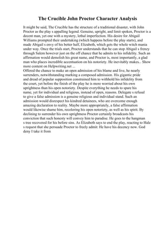 The Crucible John Proctor Character Analysis
It might be said, The Crucible has the structure of a traditional disaster, with John
Proctor as the play s appalling legend. Genuine, upright, and limit spoken, Proctor is a
decent man, yet one with a mystery, lethal imperfection. His desire for Abigail
Williams prompted their undertaking (which happens before the play starts), and
made Abigail s envy of his better half, Elizabeth, which gets the whole witch mania
under way. Once the trials start, Proctor understands that he can stop Abigail s frenzy
through Salem however just on the off chance that he admits to his infidelity. Such an
affirmation would demolish his great name, and Proctor is, most importantly, a glad
man who places incredible accentuation on his notoriety. He inevitably makes... Show
more content on Helpwriting.net ...
Offered the chance to make an open admission of his blame and live, he nearly
surrenders, notwithstanding marking a composed admission. His gigantic pride
and dread of popular supposition constrained him to withhold his infidelity from
the court, yet before the finish of the play he is more worried about his own
uprightness than his open notoriety. Despite everything he needs to spare his
name, yet for individual and religious, instead of open, reasons. Delegate s refusal
to give a false admission is a genuine religious and individual stand. Such an
admission would disrespect his kindred detainees, who are overcome enough
amazing declaration to reality. Maybe more appropriately, a false affirmation
would likewise shame him, recoloring his open notoriety, as well as his spirit. By
declining to surrender his own uprightness Proctor certainly broadcasts his
conviction that such honesty will convey him to paradise. He goes to the hangman
s tree recovered for his before sins. As Elizabeth says to end the play, reacting to Hale
s request that she persuade Proctor to freely admit: He have his decency now. God
deny I take it from
 