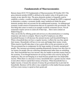 Fundamentals of Macroeconomics
Benson James ECO 372 Fundamentals of Macroeconomics 08 October 2013 The
gross domestic product (GDP) is defined as the market value of all goods in any
country at any specific time. The gross domestic product is frequently used to
establish a country s wealth or standard of living. Even though the GDP is supposed
to determine a country s economic health, many nonbelievers think the gross
domestic product does not account for the underground economy. An underground
economy would consist of transactions that are no reported to the government. The
first thing that comes to mind as an example would be restaurant servers. Not all
restaurants require servers to claim all of their tips.... Show more content on
Helpwriting.net ...
They can do this by offering goods and services at a discounted prices or creating
temporary sale items to compete. Massive layoff of employees can affect
household because it will decrease the amount income each household brings in.
When a household does not have a regular income, it affects the way they spend
their money. Households will have to cut costs and budget their money wisely.
When massive layoffs take place is has a great affect on the government as well.
The government has to compensate for the large number of recently unemployed
people. This increases government spending dramatically because now they have to
use money for people who are collecting unemployment rather than on something
else. Since households have less income, they are unable to put their money back in
the economy. Even though businesses are saving on their own costs by laying off
employees, they are not bringing in as much because people have less disposable
income. When there is a decrease in taxes, households have a greater income which
in turn allows them to spend their money at business. When households have a
higher income, it lessens the amount of money the government has to provide for
households. Business will be able to stay competitive in the market because people
will have more money to spend on their goods and
 