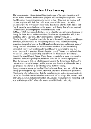 Alandra s Lilacs Summary
The book Alandra s Lilacs starts off introducing one of the main characters, and
author Tressa Browers. She becomes pregnant with her longtime boyfriend Lyndle
Paul Benjamin Jr. or more commonly known as Sug . They soon get married and
became pregnant with their first child, a son, who will be named Lyn Alan.
Unfortunately, the baby doesn t survive and dies shortly after his birth. Tressa and
Sug desperately wanted to have a child together and shortly thereafter the death of
their first child, become pregnant with their second child.
In May of 1967, their second child was born, a healthy baby girl, named Alandra, or
Landy for short. Tressa had become close friends with Sug s cousin s wife, Linda.
Linda had a three year old ... Show more content on Helpwriting.net ...
Shortly thereafter, Tressa had heard of a doctor in Kansas City who was working on
prosthesis, now known as the cochlear implant that could create some hearing
sensations in people who were deaf. He performed many tests and took an x ray of
Landy s ear and learned that her auditory nerve was there, it just wasn t being
stimulated. However, when the doctor asked Landy if she wanted to hear she
wasn t interested. It was after this meeting that opened Tressa s eyes and made her
realize that Landy was completely content with her deafness and didn t have a
desire to be any different. At age fifteen, Landy began to have some gynecological
problems. She wasn t getting her period and ruled out the chance of pregnancy.
They did surgery to find out what the cause was and the doctor found that Landy s
ovaries were covered with cysts and he was not sure that she would ever be able to
get pregnant but later on in her life she proved that to be wrong.
Landy, who now wanted to be called Alandra because Landy was too childlike was
finally graduating from high school. However, only three months after graduation
Alandra shared with her mother that she was planning on renting an apartment with
two of her friends for the summer before she went off to college. The summer came
and went, and when fall came around all of Alandra s belongings were packed up and
sent to Washington D.C. where she was to attend Gallaudet University.
 