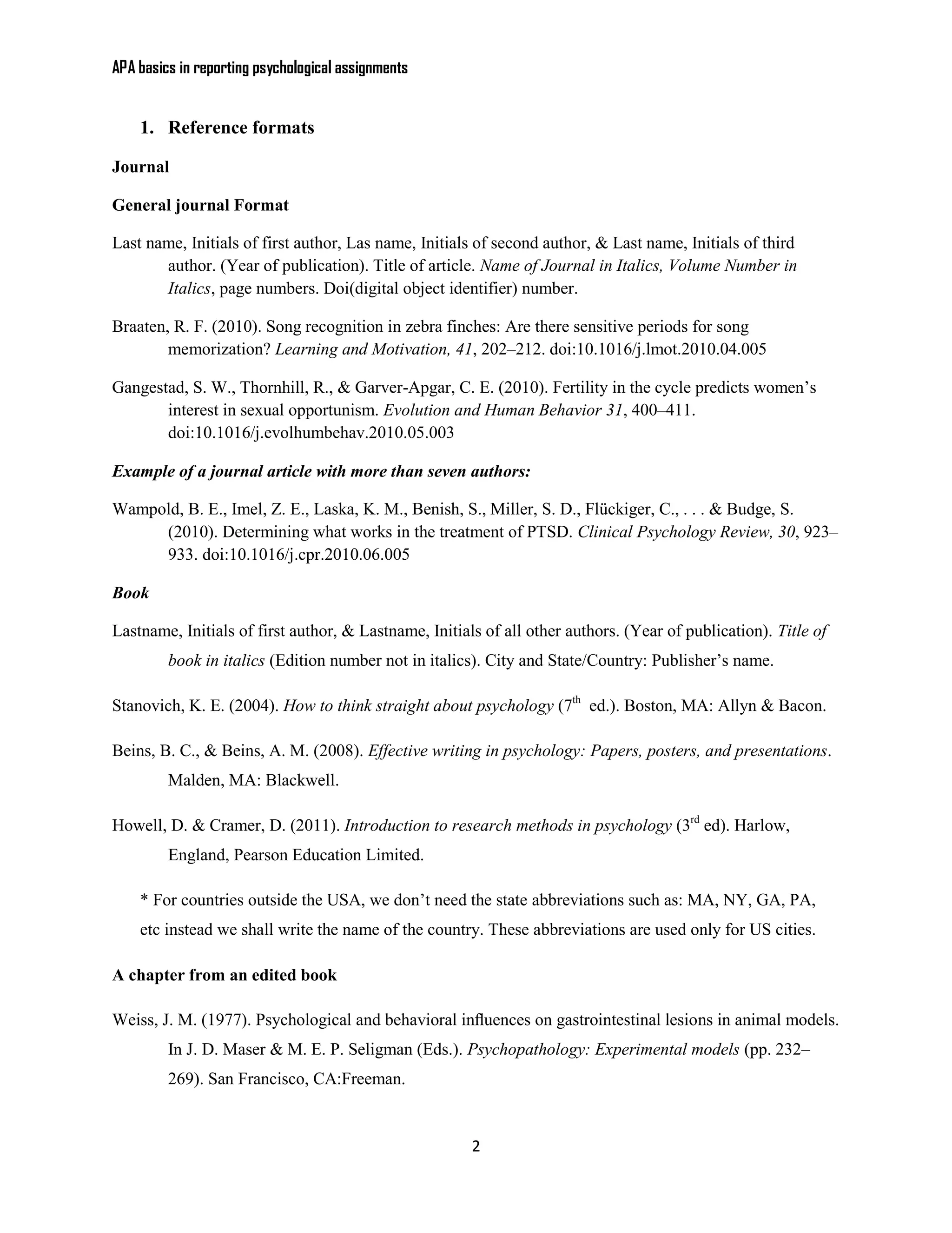 APA basics in reporting psychological assignments


    1. Reference formats

Journal

General journal Format

Last name, Initials of first author, Las name, Initials of second author, & Last name, Initials of third
       author. (Year of publication). Title of article. Name of Journal in Italics, Volume Number in
       Italics, page numbers. Doi(digital object identifier) number.

Braaten, R. F. (2010). Song recognition in zebra finches: Are there sensitive periods for song
        memorization? Learning and Motivation, 41, 202–212. doi:10.1016/j.lmot.2010.04.005

Gangestad, S. W., Thornhill, R., & Garver-Apgar, C. E. (2010). Fertility in the cycle predicts women’s
       interest in sexual opportunism. Evolution and Human Behavior 31, 400–411.
       doi:10.1016/j.evolhumbehav.2010.05.003

Example of a journal article with more than seven authors:

Wampold, B. E., Imel, Z. E., Laska, K. M., Benish, S., Miller, S. D., Flückiger, C., . . . & Budge, S.
     (2010). Determining what works in the treatment of PTSD. Clinical Psychology Review, 30, 923–
     933. doi:10.1016/j.cpr.2010.06.005

Book

Lastname, Initials of first author, & Lastname, Initials of all other authors. (Year of publication). Title of
         book in italics (Edition number not in italics). City and State/Country: Publisher’s name.

Stanovich, K. E. (2004). How to think straight about psychology (7th ed.). Boston, MA: Allyn & Bacon.

Beins, B. C., & Beins, A. M. (2008). Effective writing in psychology: Papers, posters, and presentations.
         Malden, MA: Blackwell.

Howell, D. & Cramer, D. (2011). Introduction to research methods in psychology (3rd ed). Harlow,
         England, Pearson Education Limited.

    * For countries outside the USA, we don’t need the state abbreviations such as: MA, NY, GA, PA,
    etc instead we shall write the name of the country. These abbreviations are used only for US cities.

A chapter from an edited book

Weiss, J. M. (1977). Psychological and behavioral inﬂuences on gastrointestinal lesions in animal models.
         In J. D. Maser & M. E. P. Seligman (Eds.). Psychopathology: Experimental models (pp. 232–
         269). San Francisco, CA:Freeman.


                                                       2
 