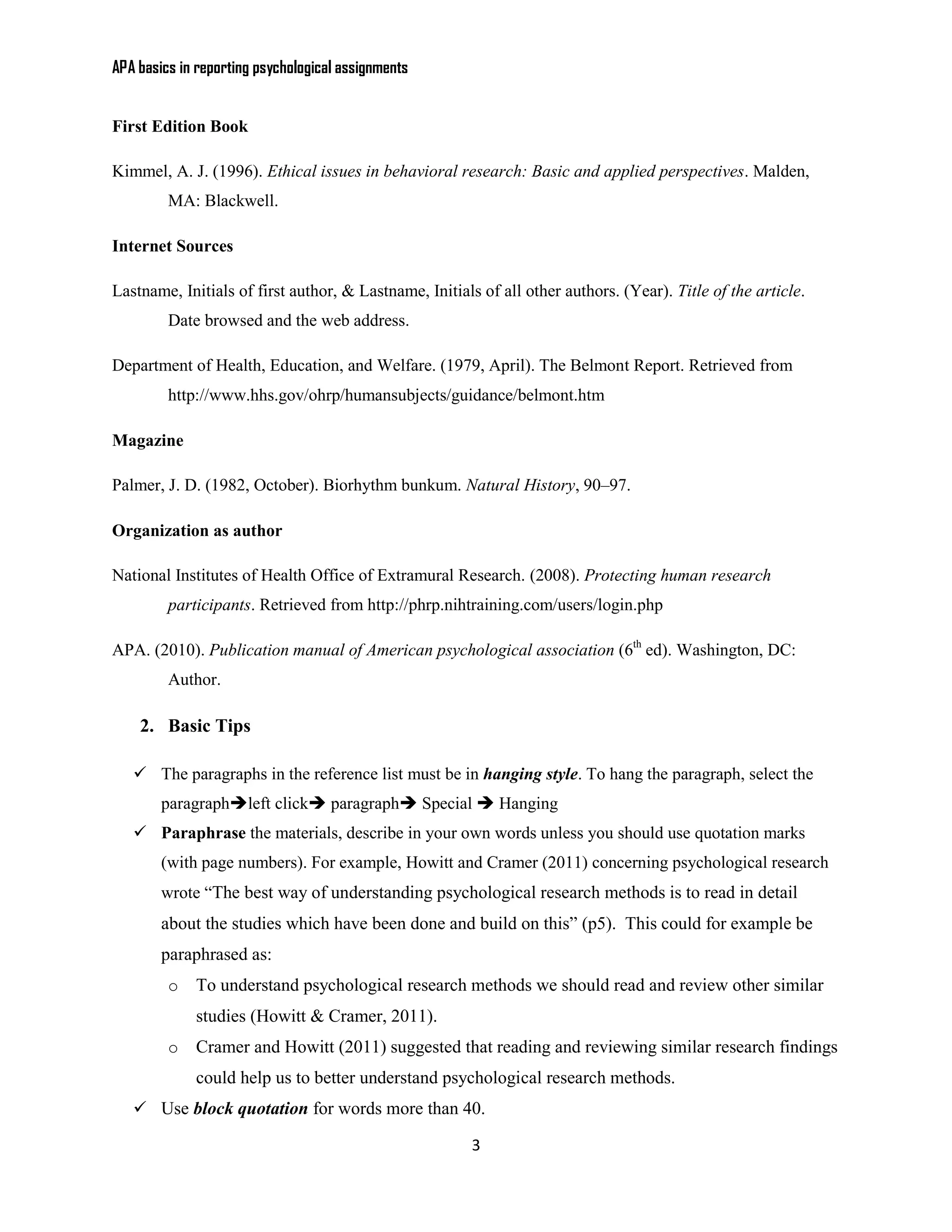 APA basics in reporting psychological assignments


First Edition Book

Kimmel, A. J. (1996). Ethical issues in behavioral research: Basic and applied perspectives. Malden,
         MA: Blackwell.

Internet Sources

Lastname, Initials of first author, & Lastname, Initials of all other authors. (Year). Title of the article.
         Date browsed and the web address.

Department of Health, Education, and Welfare. (1979, April). The Belmont Report. Retrieved from
         http://www.hhs.gov/ohrp/humansubjects/guidance/belmont.htm

Magazine

Palmer, J. D. (1982, October). Biorhythm bunkum. Natural History, 90–97.

Organization as author

National Institutes of Health Office of Extramural Research. (2008). Protecting human research
         participants. Retrieved from http://phrp.nihtraining.com/users/login.php

APA. (2010). Publication manual of American psychological association (6th ed). Washington, DC:
         Author.

    2. Basic Tips

    The paragraphs in the reference list must be in hanging style. To hang the paragraph, select the
        paragraphleft click paragraph Special  Hanging
    Paraphrase the materials, describe in your own words unless you should use quotation marks
        (with page numbers). For example, Howitt and Cramer (2011) concerning psychological research
        wrote “The best way of understanding psychological research methods is to read in detail
        about the studies which have been done and build on this” (p5). This could for example be
        paraphrased as:
         o   To understand psychological research methods we should read and review other similar
             studies (Howitt & Cramer, 2011).
         o   Cramer and Howitt (2011) suggested that reading and reviewing similar research findings
             could help us to better understand psychological research methods.
    Use block quotation for words more than 40.

                                                        3
 