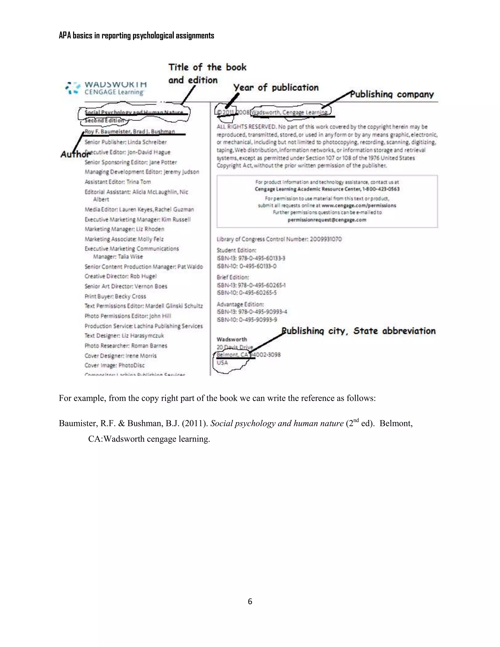 APA basics in reporting psychological assignments




For example, from the copy right part of the book we can write the reference as follows:

Baumister, R.F. & Bushman, B.J. (2011). Social psychology and human nature (2nd ed). Belmont,
         CA:Wadsworth cengage learning.




                                                    6
 