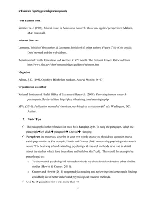 APA basics in reporting psychological assignments


First Edition Book

Kimmel, A. J. (1996). Ethical issues in behavioral research: Basic and applied perspectives. Malden,
         MA: Blackwell.

Internet Sources

Lastname, Initials of first author, & Lastname, Initials of all other authors. (Year). Title of the article.
         Date browsed and the web address.

Department of Health, Education, and Welfare. (1979, April). The Belmont Report. Retrieved from
         http://www.hhs.gov/ohrp/humansubjects/guidance/belmont.htm

Magazine

Palmer, J. D. (1982, October). Biorhythm bunkum. Natural History, 90–97.

Organization as author

National Institutes of Health Office of Extramural Research. (2008). Protecting human research
         participants. Retrieved from http://phrp.nihtraining.com/users/login.php

APA. (2010). Publication manual of American psychological association (6th ed). Washington, DC:
         Author.

    2. Basic Tips

    The paragraphs in the reference list must be in hanging style. To hang the paragraph, select the
        paragraphleft click paragraph Special  Hanging
    Paraphrase the materials, describe in your own words unless you should use quotation marks
        (with page numbers). For example, Howitt and Cramer (2011) concerning psychological research
        wrote “The best way of understanding psychological research methods is to read in detail
        about the studies which have been done and build on this” (p5). This could for example be
        paraphrased as:
         o   To understand psychological research methods we should read and review other similar
             studies (Howitt & Cramer, 2011).
         o   Cramer and Howitt (2011) suggested that reading and reviewing similar research findings
             could help us to better understand psychological research methods.
    Use block quotation for words more than 40.

                                                        3
 