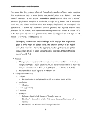 APA basics in reporting psychological assignments


For example, Like Ross, other sociologically based theorists emphasized larger social groupings,
from neighborhood gangs to ethnic groups and political parties (e.g., Sumner, 1906). That
emphasis continues in the modern sociocultural perspective—the view that a person’s
prejudices, preferences, and political persuasions are affected by factors such as nationality,
social class, and current historical trends. For example, compared to her workingclass Irish
grandmother, a modern-day Manhattan executive probably has different attitudes about
premarital sex and women’s roles on mountain climbing expeditions (Roberts & Helson, 1997).
In the block quote we don’t used quotation marks rather we simply use 0.5 inch right and left
margin. The above text could be quoted as:

         Sociologically based theorists emphasized larger social groupings, from neighborhood
         gangs to ethnic groups and political parties. That emphasis continues in the modern
         sociocultural perspective—the view that a person’s prejudices, preferences, and political
         persuasions are affected by factors such as nationality, social class, and current historical
         trends (Kenrick & .P.7).

    Citation
         o   When you cite use et, al,. for authors more than two in the second time of citation. For
             example, use Abebe, Kebede, & Samson (2002) in the first time of citation. In the second
             time, you can cite the text as Abebe, et al., (2002). Or …….. (Abebe, et, al., 2002).
         o   All cited materials should appear in the reference list
    Your paper should include
         o   Title page
                  The introduction section begins with the title of the article you are writing.
         o   Introduction
                  Objectives
         o   Main body (contents)
         o   Conclusion
         o   References
                  References should include the name of the author, year, etc.
                  The title of books should be in italic. If it is journal the name of the journal will be
                   italicized.
                  The reference lists should be arranged in alphabetic order.


                                                        4
 