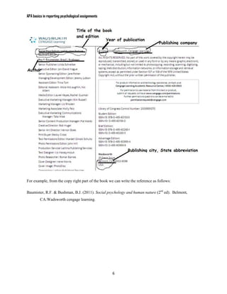 APA basics in reporting psychological assignments




For example, from the copy right part of the book we can write the reference as follows:

Baumister, R.F. & Bushman, B.J. (2011). Social psychology and human nature (2nd ed). Belmont,
         CA:Wadsworth cengage learning.




                                                    6
 