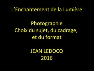 L’Enchantement de la Lumière
Photographie
Choix du sujet, du cadrage,
et du format
JEAN LEDOCQ
2016
 