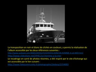 La transposition en noir et blanc de clichés en couleurs, a permis la réalisation de
l’album accessible par les deux références suivantes :
http://www.wobook.com/WBZU2691G27t/LEDOCQ-JEAN/UN-HOMME-A-LA-MER.html
http://www.slideshare.net/JYHEL/un-homme-a-la-mer
Le recadrage en carré de photos récentes, a été inspiré par le site d’échange qui
est accessible par le lien suivant :
http://www.fotocommunity.fr/photographe/jledocq/2154003
 