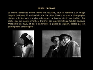 MIREILLE ROBAYE
La même démarche donne moins de résultats, sauf la mention d’un triage
original (Le Piano, 26 x 40) vendu aux Etats Unis 1500 $, et, sous « Photographe
disparu », le lien avec une photo du pignon de l’ancien studio marcinellois ; les
clichés que j’ai montré m’ont été transmis par sa petite fille qui habitait toujours
Marcinelle en 2008, et qui a commenté la photo du pignon, postée par un
photographe carolorégien.
 