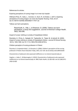 References for articles:
Exploring perceptions of nursing image in an inner-city hospital
Wittmann-Price, R., Celia, L., Conners, S., Dunn, R., & Chabot, J. (2011). Exploring
perceptions of nursing image in an inner-city hospital: Nursing, 41(9), 23–27.
doi:10.1097/01.NURSE.0000399217.77611.e2
Tattoos can harm perceptions.
Resenhoeft, A., Villa, J., & Wiseman, D. (2008). Tattoos can harm
perceptions: a study and suggestions. Journal of American College Health,
56(5), 593-596.
Impact of nurses’ clothing on anxiety of hospitalised children
Roohafza, H., Pirnia, A., Sadeghi, M., Toghianifar, N., Talaei, M., & Ashrafi, M. (2009).
Impact of nurses clothing on anxiety of hospitalised children. Journal Of Clinical Nursing,
18(13), 1953-1959. doi:10.1111/j.1365-2702.2008.02745.x
Children perception of nursing profession in Poland
Ślusarska, B., Krajewska-Kułak, E., & Zarzycka, D. (2004). Children’s perceptions of the nursing
profession in Poland. Nurse Education Today, 24(7), 521–529. doi:10.1016/j.nedt.2004.06.003
Characteristics of adolescent who expressed indifference or no interest towards body art.
Cegolon, L., Xodo, C., & Mastrangelo, G. (2010). Characteristics of adolescents who expressed
indifference or no interest towards body art. BMC Public Health, 10, 605–605. doi:10.1186/1471-
2458-10-605
 
