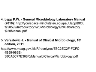 4. Lepp P.W. - General Microbiology Laboratory Manual
(2010): http://yourspace.minotstateu.edu/paul.lepp/BIOL
%20592/Introductory%20Microbiology%20Laboratory
%20Manual.pdf
5. Versalovic J. - Manual of Clinical Microbiology, 10th
edition, 2011
http://www.moag.gov.il/NR/rdonlyres/E5C2EC2F-FCFC-
4B59-986E-
38CA6C77E368/0/ManualofClinicalMicrobiology.pdf
 
