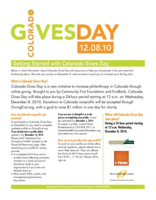 Getting Started with Colorado Gives Day
Below is initial information about Colorado Gives Day and resources to help you incorporate it into your year-end
fundraising plans. We wish you success on December 8, and are here to assist you as we lead up to the big day!


What is Colorado Gives Day?
Colorado Gives Day is a new initiative to increase philanthropy in Colorado through
online giving. Brought to you by Community First Foundation and FirstBank, Colorado
Gives Day will take place during a 24-hour period starting at 12 a.m. on Wednesday,
December 8, 2010. Donations to Colorado nonprofits will be accepted through
GivingFirst.org, with a goal to raise $1 million in one day for charity.

How can Colorado nonprofits get             If you are new to GivingFirst or in the       When will Colorado Gives Day
involved?                                   process of completing your profile, it must
                                            be submitted by November 1, 2010.
                                                                                          take place?
To participate in Colorado Gives Day
                                            To create a profile, contact Dana             During a 24-hour period starting
on December 8, you need a complete,
updated profile on GivingFirst.org.         Rinderknecht at 720.898.5911 or               at 12 a.m. Wednesday,
                                            drinderknecht@CommunityFirstFoundation.org,
If you already have a profile online,                                                     December 8, 2010.
                                            and attend an intro session.
update it by November 15, 2010.
Please read “Updating Your
GivingFirst Profile” located on the         How can you get help with your profile?
Nonprofit Resources page. After             To work on your profile out of the office
submitting your profile for review,         and ask questions, please attend one or
provide:                                    more Help Sessions. They are offered
• A completed ACH form and a                the 2nd and 4th Fridays every month
   voided check (allowing automatic         from 8:30 – 11:30 am. Please call to
   transfers to a bank account of           sign up.
   donations made to your
   organization) if you have not
   already done so.
• Most recent 990s, audits, and
   management/governance
   documents.                                                                                  A program of Community First Foundation   ™




                                  Questions? Call Community First Foundation at 720.898.5900
 