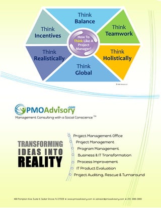 Management Consulting with a Social Conscience TM
Project Management
Project Management Office
Program Management
Business & IT Transformation
Process Improvement
IT Product Evaluation
Project Auditing, Rescue & Turnaround
TRANSFORMING
IDEAS INTO
REALITY
466 Pompton Ave. Suite 4, Cedar Grove, NJ 07009 ● www.pmoadvisory.com ● advisor@pmoadvisory.com ● 201 –688-0680
© PMO Advisory LLC
 
