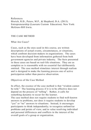 References
Hisrich, R.D., Peters, M.P., & Shepherd, D.A. (2013).
Entrepreneurship (Laureate Custom Education). New York:
McGraw-Hill Irwin.
THE CASE METHOD
What Are Cases?
Cases, such as the ones used in this course, are written
descriptions of actual events, circumstances, or situations,
which confront decision-makers in organizations. The cases
have been developed from information gathered from both
government agencies and private industry. The facts presented
in these cases are based on real-life situations. They are as
complete as is reasonable with no essential fact deliberately
omitted. The case method stimulates interest through realism
and is designed to make the learning process one of active
participation rather than passive observation.
Objectives of the Case Method
In effect, the essence of the case method is that “wisdom cannot
be told.” The learning process if it is to be effective does not
depend on the process of “telling”. Rather, it calls for
something dynamic to occur for the learner.
The case method does not require students to find well-known
answers to problems, nor does it require students to develop
“yes” or “no” answers to situations. Instead, it encourages
participants to think independently; to recognize unfamiliar
problems and points of view; and to value resolving individual
and personal differences and conflicts in the interest of the
overall goals of a group or organization.
 