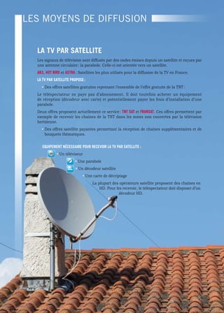 TéLéVISION
Les moyens de diffusion


    La TV Par SaTeLLITe
    Les signaux de télévision sont diffusés par des ondes émises depuis un satellite et reçues par
    une antenne circulaire : la parabole. Celle-ci est orientée vers un satellite.
    ab3, HOT bIrD et aSTra : Satellites les plus utilisés pour la diffusion de la TV en France.
    La TV Par SaTeLLITe PrOPOSe :
      • Des offres satellites gratuites reprenant l’ensemble de l’offre gratuite de la TNT :
    Le téléspectateur ne paye pas d’abonnement. Il doit toutefois acheter un équipement
    de réception (décodeur avec carte) et potentiellement payer les frais d’installation d’une
    parabole.
    Deux offres proposent actuellement ce service : TNT SaT et fraNSaT. Ces offres permettent par
    exemple de recevoir les chaînes de la TNT dans les zones non couvertes par la télévision
    hertzienne.
      • Des offres satellite payantes permettant la réception de chaînes supplémentaires et de
        bouquets thématiques.

       equIPeMeNT NéceSSaIre POur receVOIr La TV Par SaTeLLITe :
               • Un téléviseur
                          • Une parabole
                           • Un décodeur satellite
                               • Une carte de décriptage
                                     La plupart des opérateurs satellite proposent des chaînes en
                                         HD. Pour les recevoir, le téléspectateur doit disposer d’un
                                                    décodeur HD.




                                               16
 