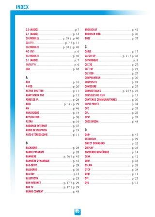 index



   2.0 (audio)............................................. p.7     broadcasT ......................................... p. 42
   2.1 (audio).......................................... p. 13      browser web ..................................... p. 30
   2G (mobile) .............................p. 38 / .p. 40          buzz .................................................. p. 37
   3d (TV) ......................................p. 7 / p. 11
   3G (mobile) .............................p. 38 / .p. 40          c
   4/3 (TV) ................................................ p. 6   câble ................................................ p. 17
   4G (mobile) ......................................... p. 40      caTch-up.................................p. 21 / p. 32
   5.1 (audio)............................................ p. 7     caThodique .......................................... p. 8
   16/9 (TV) .............................................. p. 6    clé 3G ................................................ p. 27
   360 ................................................... p. 48    clé TnT .............................................. p. 27
                                                                    clé usb .............................................. p. 27
   a                                                                comparaTeur ..................................... p. 30
   ab3 ................................................... p. 16    composiTe .......................................... p. 24
   a-Vod ................................................. p. 20    comscore .......................................... p. 37
   acTiVe shuTTer .................................. p. 11          connecTiques ..........................p. 24 / p. 25
   adapTaTeur TnT .................................. p. 15          consoles de jeux ................................ p. 13
   adresse ip.......................................... p. 28       conTenus communauTaires ................. p. 30
   adsl ....................................... p. 17 - p. 29       copie priVée ....................................... p. 34
   am .................................................... p. 46    cpc ................................................... p. 37
   analoGique ........................................ p. 14        cpl .................................................... p. 25
   applicaTion ........................................ p. 38       cpm ................................................... p. 37
   asTra ................................................ p. 16     crossmedia ........................................ p. 48
   audience inTerneT .............................. p. 37
   audio descripTion ............................... p. 19          d
   auTo sTéréoscopie .............................. p. 11           dab+.................................................. p. 47
                                                                    décodeur ........................................... p. 29
   b                                                                direcT download ................................ p. 32
   backbone ........................................... p. 28       display .............................................. p. 36
   bande passanTe .................................. p. 28          diVidende numérique ........................... p. 14
   bannière .................................p. 36 / p. 45          dlna .................................................. p. 12
   bannière dynamique ........................... p. 45             drm ................................................... p. 34
   bas-débiT ........................................... p. 29      dslam ................................................ p. 28
   billboard ........................................... p. 36      dTcp .................................................. p. 34
   blu ray ............................................... p.13     dVbT .................................................. p. 14
   blueTooTh .......................................... p. 25       dVi .................................................... p. 25
   box inTerneT ...........................p. 17 / p. 29            dVd ................................................... p. 13
   box TV ....................................p. 17 / p. 29
   brand conTenT ................................... p. 48




                                                            52
 
